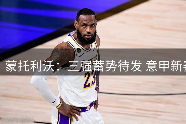蒙托利沃：三强蓄势待发 意甲新赛季看点十足