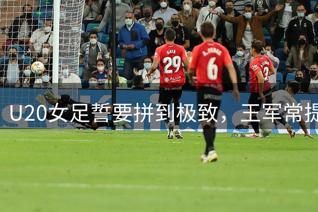 U20女足誓要拼到极致，王军常提醒队员：不能跑就别谈技战术